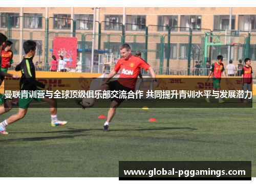 曼联青训营与全球顶级俱乐部交流合作 共同提升青训水平与发展潜力 曼联青训营与全球顶级俱乐部交流合作 共同提升青训水平与发展潜力