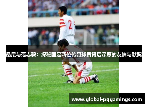 桑尼与范志毅：探秘国足两位传奇球员背后深厚的友情与默契
