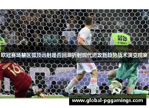 欧冠赛场禁区弧顶远射是否回潮折射现代进攻新趋势战术演变观察 欧冠赛场禁区弧顶远射是否回潮折射现代进攻新趋势战术演变观察